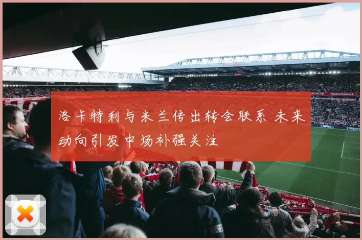 洛卡特利与米兰传出转会联系 未来动向引发中场补强关注