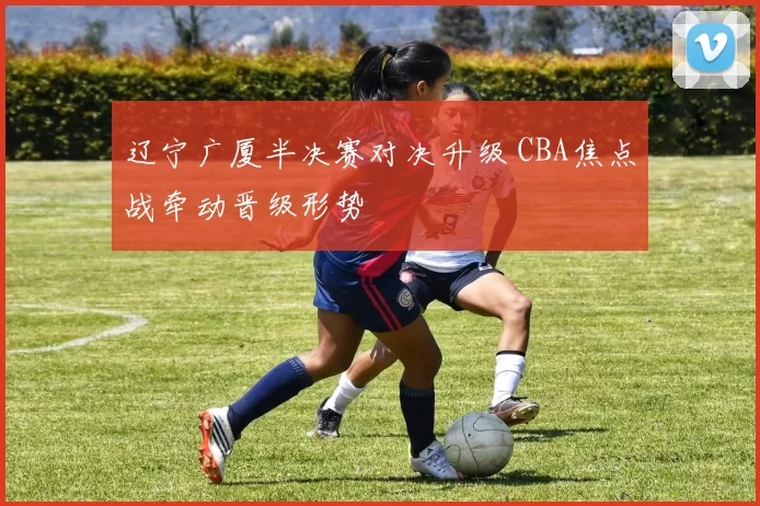 辽宁广厦半决赛对决升级 CBA焦点战牵动晋级形势