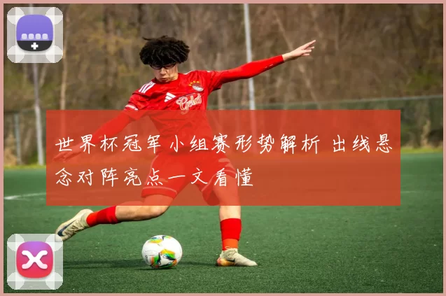 世界杯冠军小组赛形势解析 出线悬念对阵亮点一文看懂