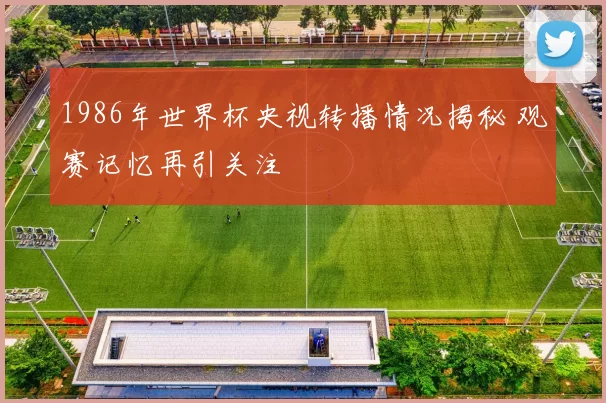 1986年世界杯央视转播情况揭秘 观赛记忆再引关注