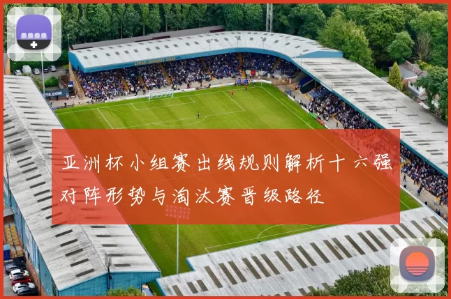亚洲杯小组赛出线规则解析十六强对阵形势与淘汰赛晋级路径
