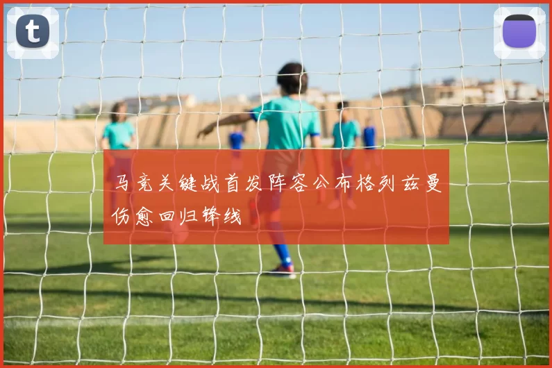 马竞关键战首发阵容公布格列兹曼伤愈回归锋线
