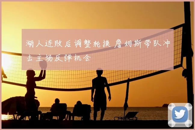 湖人连败后调整轮换 詹姆斯带队冲击主场反弹机会