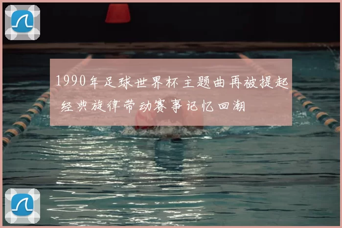 1990年足球世界杯主题曲再被提起 经典旋律带动赛事记忆回潮