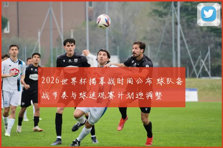 2026世界杯揭幕战时间公布 球队备战节奏与球迷观赛计划迎调整