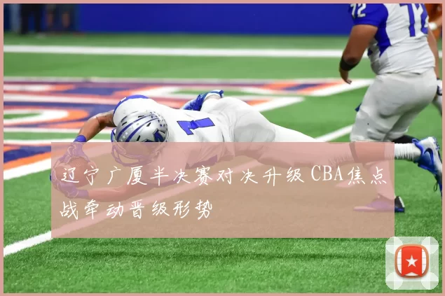 辽宁广厦半决赛对决升级 CBA焦点战牵动晋级形势