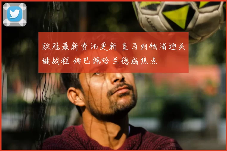 欧冠最新资讯更新 皇马利物浦迎关键战程 姆巴佩哈兰德成焦点