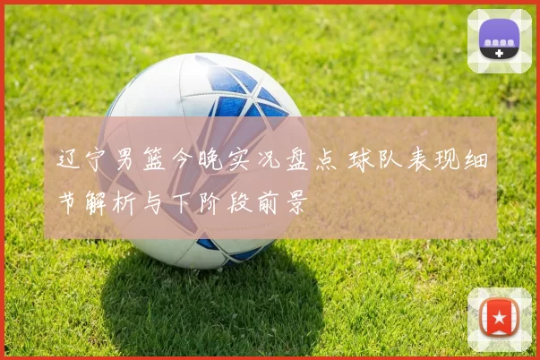 辽宁男篮今晚实况盘点 球队表现细节解析与下阶段前景
