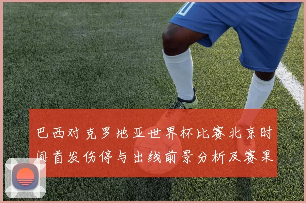 巴西对克罗地亚世界杯比赛北京时间首发伤停与出线前景分析及赛果看点