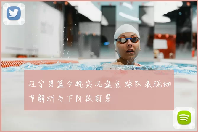 辽宁男篮今晚实况盘点 球队表现细节解析与下阶段前景