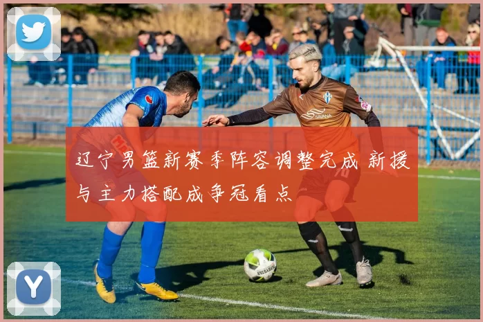 辽宁男篮新赛季阵容调整完成 新援与主力搭配成争冠看点