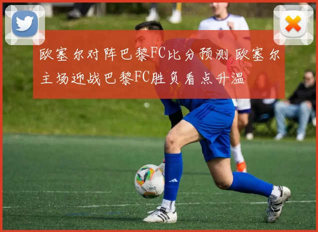 欧塞尔对阵巴黎FC比分预测 欧塞尔主场迎战巴黎FC胜负看点升温