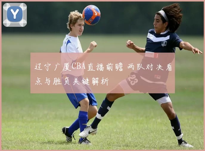 辽宁广厦CBA直播前瞻 两队对决看点与胜负关键解析