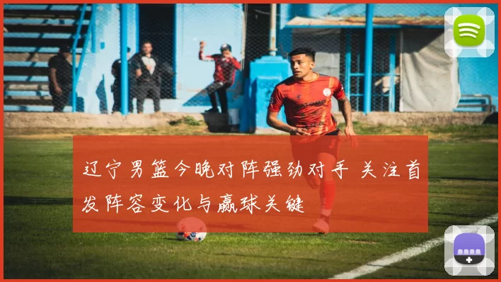 辽宁男篮今晚对阵强劲对手 关注首发阵容变化与赢球关键