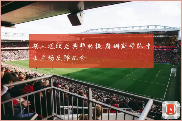 湖人连败后调整轮换 詹姆斯带队冲击主场反弹机会
