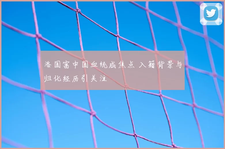 洛国富中国血统成焦点 入籍背景与归化经历引关注