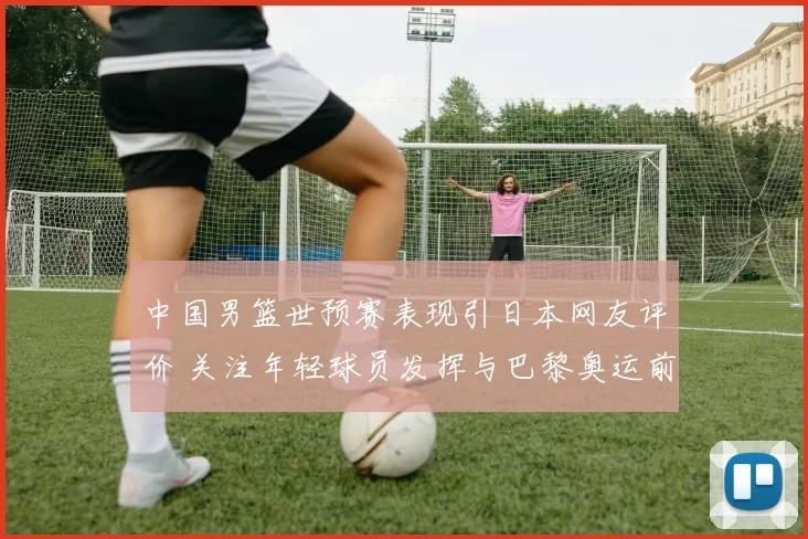 中国男篮世预赛表现引日本网友评价 关注年轻球员发挥与巴黎奥运前景