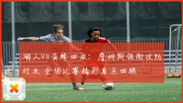 湖人vs黄蜂回放：詹姆斯领衔攻防对决 全场比赛精彩看点回顾