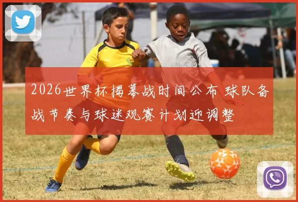 2026世界杯揭幕战时间公布 球队备战节奏与球迷观赛计划迎调整