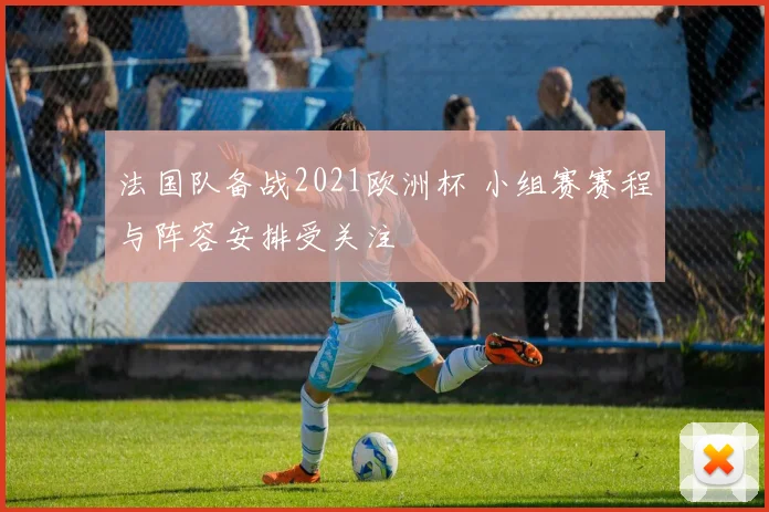 法国队备战2021欧洲杯 小组赛赛程与阵容安排受关注