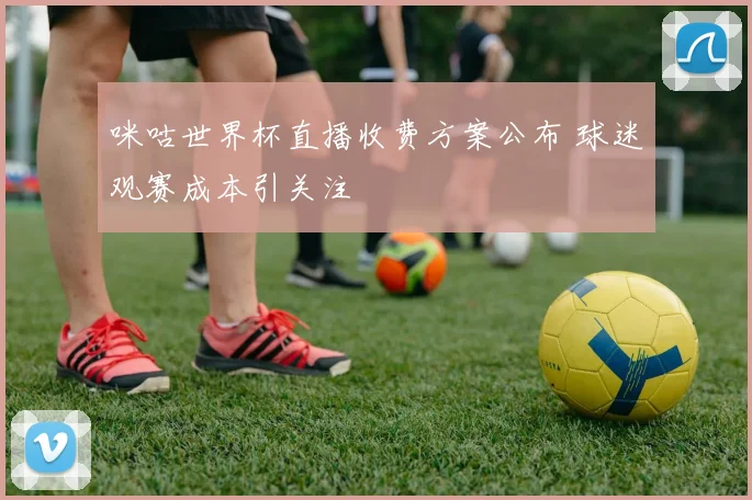 咪咕世界杯直播收费方案公布 球迷观赛成本引关注