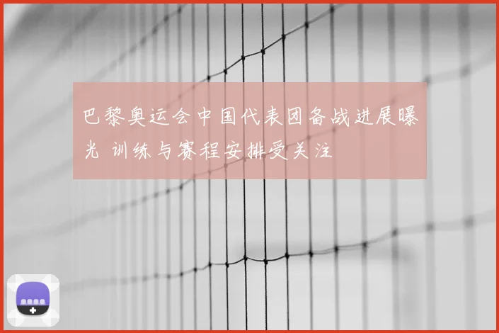 巴黎奥运会中国代表团备战进展曝光 训练与赛程安排受关注