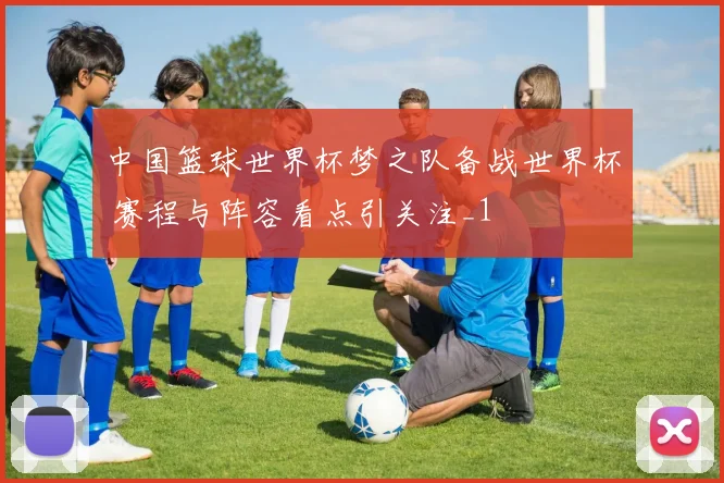 中国篮球世界杯梦之队备战世界杯 赛程与阵容看点引关注_1