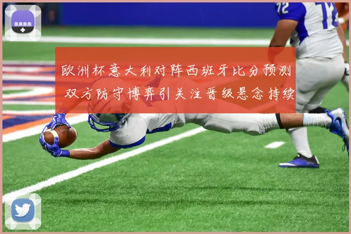 欧洲杯意大利对阵西班牙比分预测 双方防守博弈引关注晋级悬念持续升温