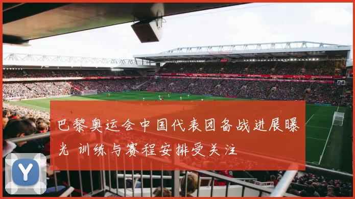 巴黎奥运会中国代表团备战进展曝光 训练与赛程安排受关注