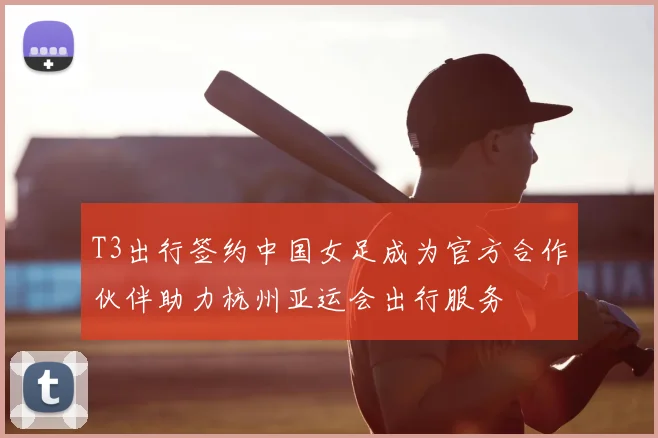 T3出行签约中国女足成为官方合作伙伴助力杭州亚运会出行服务