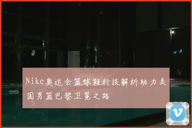 Nike奥运会篮球鞋科技解析助力美国男篮巴黎卫冕之路