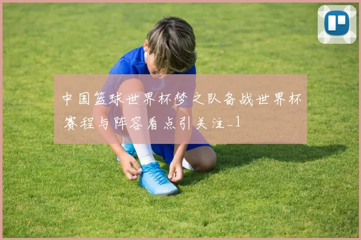 中国篮球世界杯梦之队备战世界杯 赛程与阵容看点引关注_1