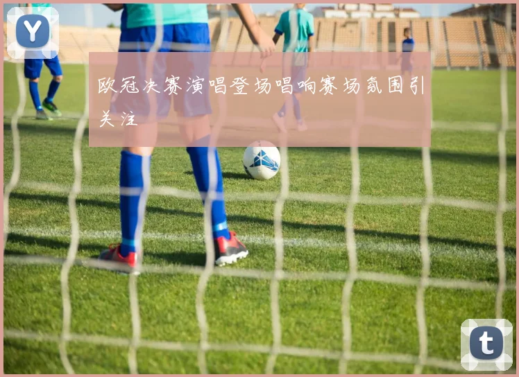 欧冠决赛演唱登场唱响赛场氛围引关注