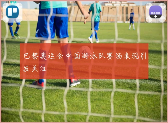 巴黎奥运会中国游泳队赛场表现引发关注