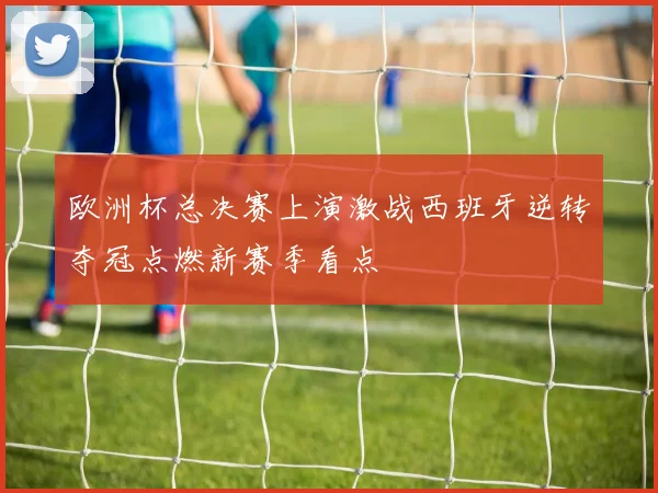 欧洲杯总决赛上演激战西班牙逆转夺冠点燃新赛季看点